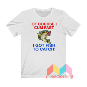 Of Course I Cum Fast I Got Fish To Catch T shirt