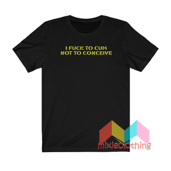 I Fuck To Cum Not To Conceive T shirt